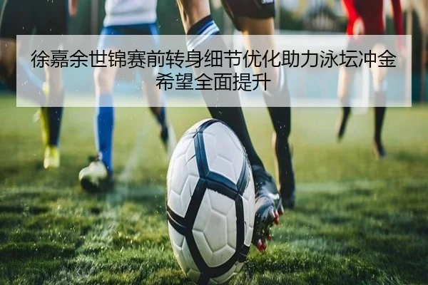徐嘉余世锦赛前转身细节优化助力泳坛冲金希望全面提升